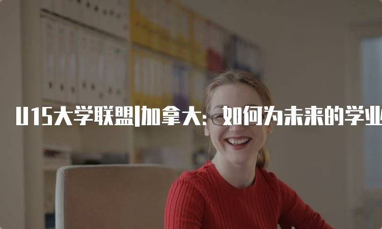 U15大学联盟|加拿大：如何为未来的学业做好准备-留学谷