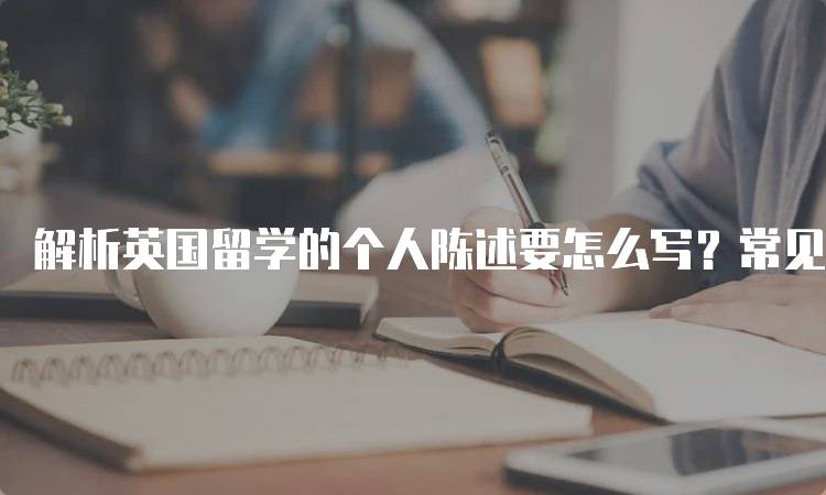 解析英国留学的个人陈述要怎么写？常见误区分析-留学谷