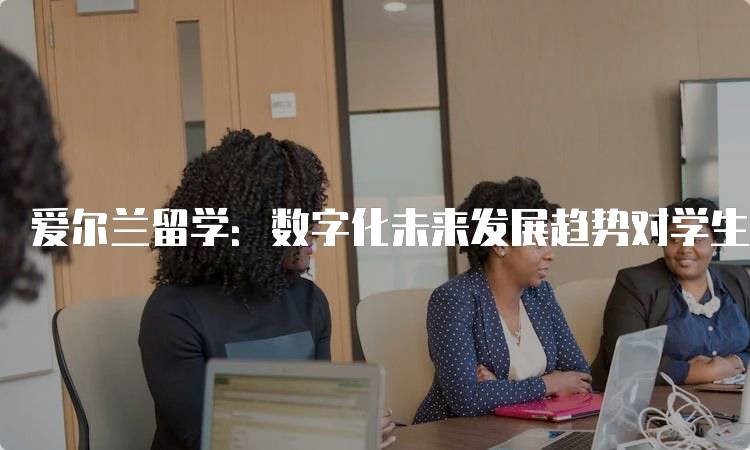 爱尔兰留学：数字化未来发展趋势对学生的影响-留学谷