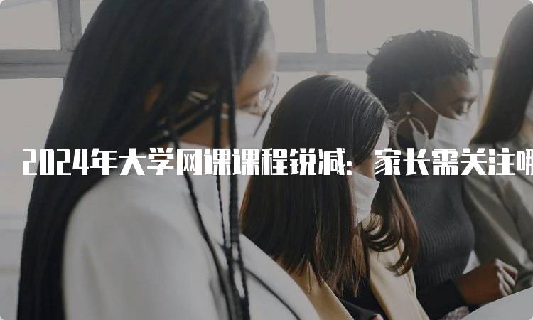 2024年大学网课课程锐减：家长需关注哪些变化-留学谷