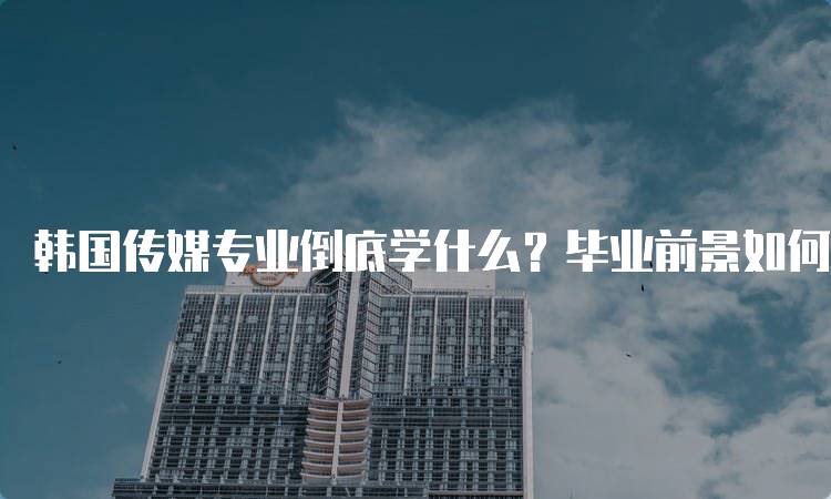 韩国传媒专业倒底学什么？毕业前景如何？课程与就业一览-留学谷