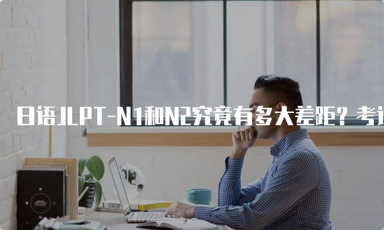 日语JLPT-N1和N2究竟有多大差距？考试内容对比-留学谷