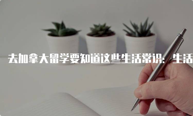 去加拿大留学要知道这些生活常识：生活开支与预算-留学谷