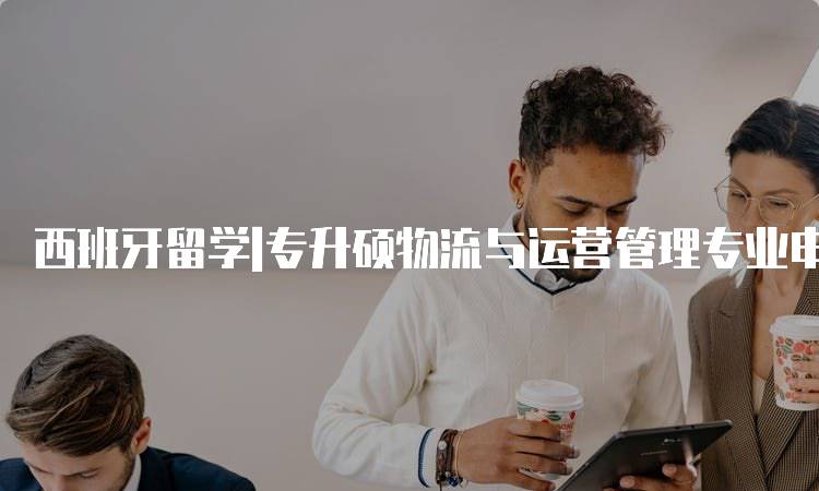 西班牙留学|专升硕物流与运营管理专业申请指南-留学谷