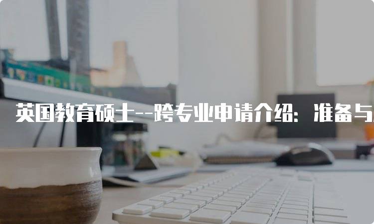 英国教育硕士–跨专业申请介绍：准备与注意事项-留学谷