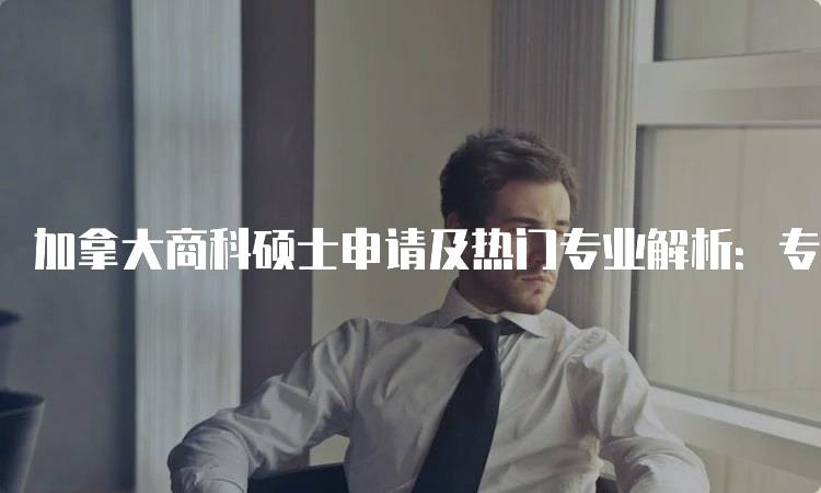 加拿大商科硕士申请及热门专业解析：专业选择与流程-留学谷