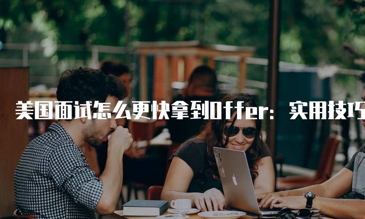 美国面试怎么更快拿到Offer：实用技巧解析-留学谷