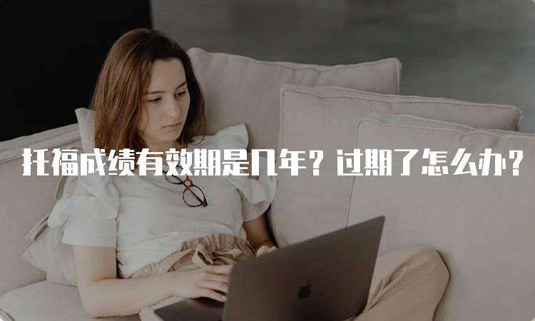 托福成绩有效期是几年？过期了怎么办？家长必看-留学谷