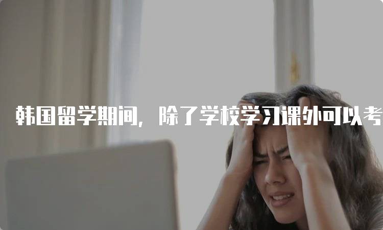 韩国留学期间，除了学校学习课外可以考哪些证?热门推荐-留学谷