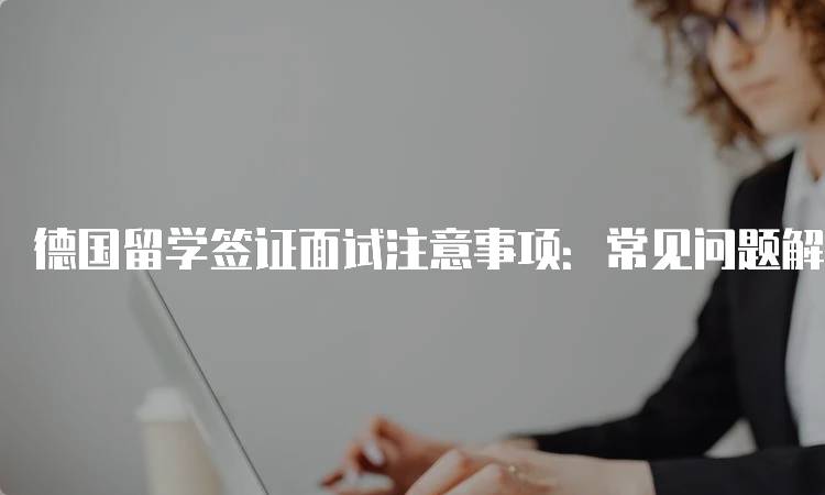 德国留学签证面试注意事项：常见问题解析-留学谷