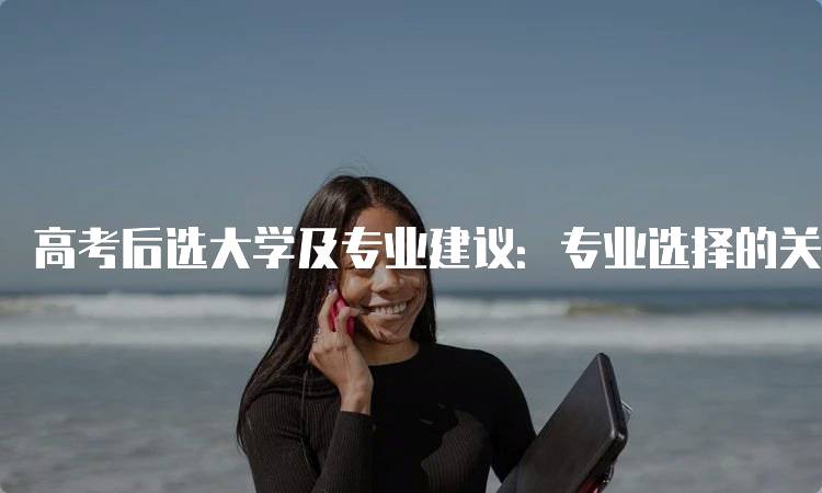 高考后选大学及专业建议：专业选择的关键因素-留学谷