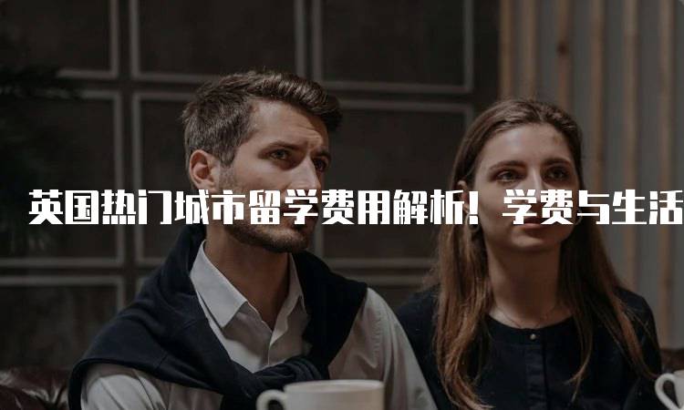 英国热门城市留学费用解析！学费与生活费全攻略-留学谷