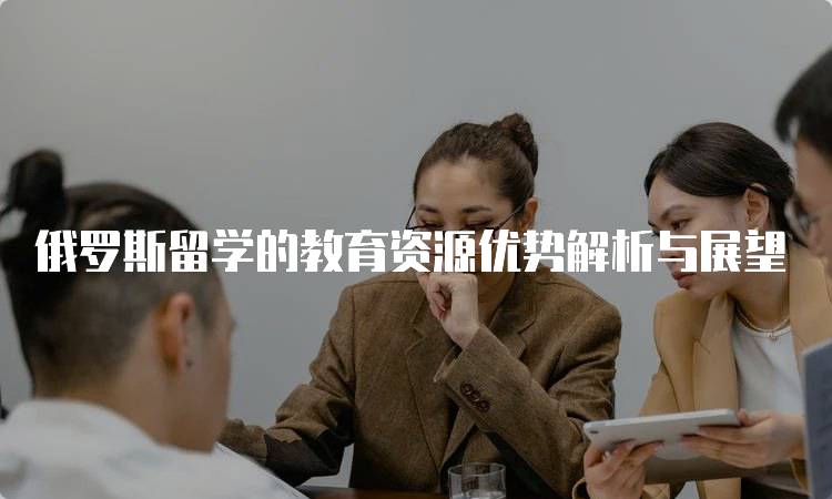 俄罗斯留学的教育资源优势解析与展望-留学谷