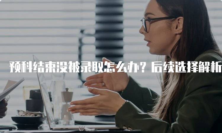 预科结束没被录取怎么办？后续选择解析-留学谷