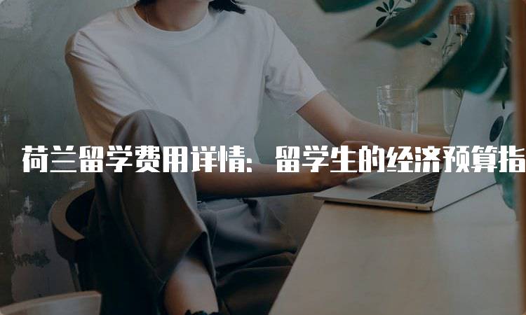 荷兰留学费用详情：留学生的经济预算指南-留学谷