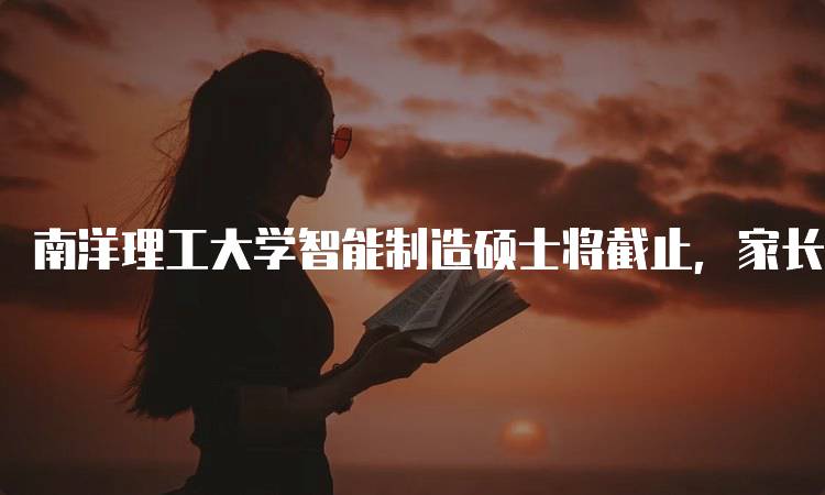 南洋理工大学智能制造硕士将截止，家长与学生必看信息-留学谷