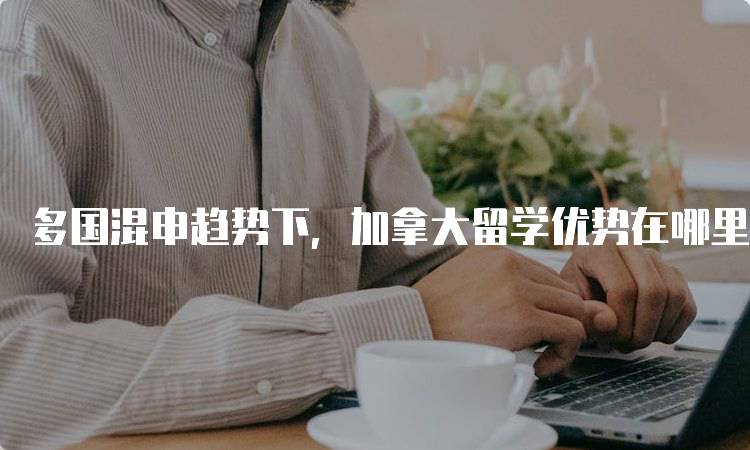 多国混申趋势下，加拿大留学优势在哪里？优劣对比-留学谷