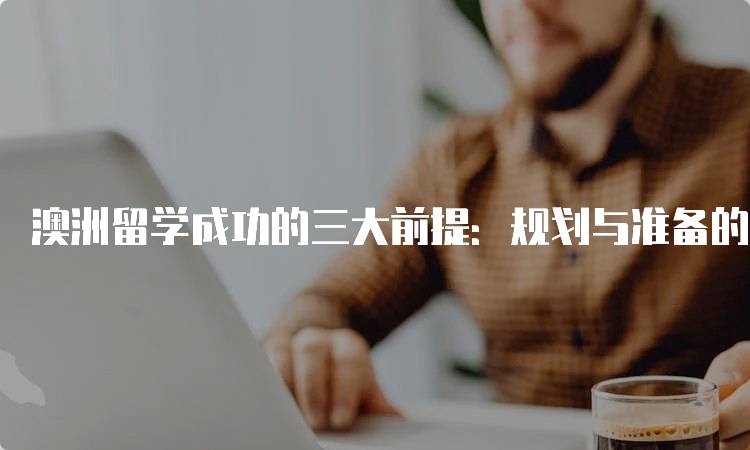 澳洲留学成功的三大前提：规划与准备的重要性-留学谷