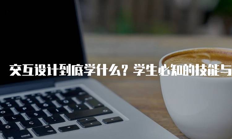 交互设计到底学什么？学生必知的技能与知识-留学谷