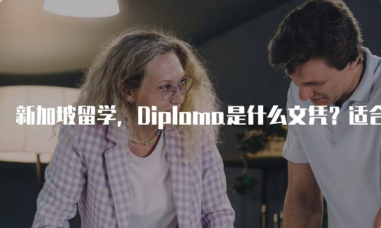 新加坡留学，Diploma是什么文凭？适合哪些学生-留学谷