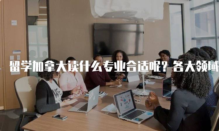 留学加拿大读什么专业合适呢？各大领域详解-留学谷