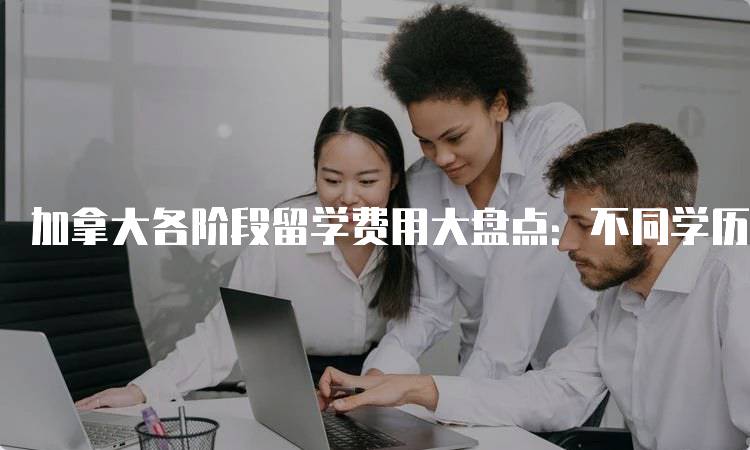 加拿大各阶段留学费用大盘点：不同学历的费用对比-留学谷