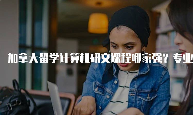 加拿大留学计算机研文课程哪家强？专业排名与分析-留学谷