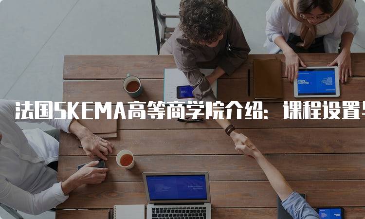 法国SKEMA高等商学院介绍：课程设置与特色分析-留学谷