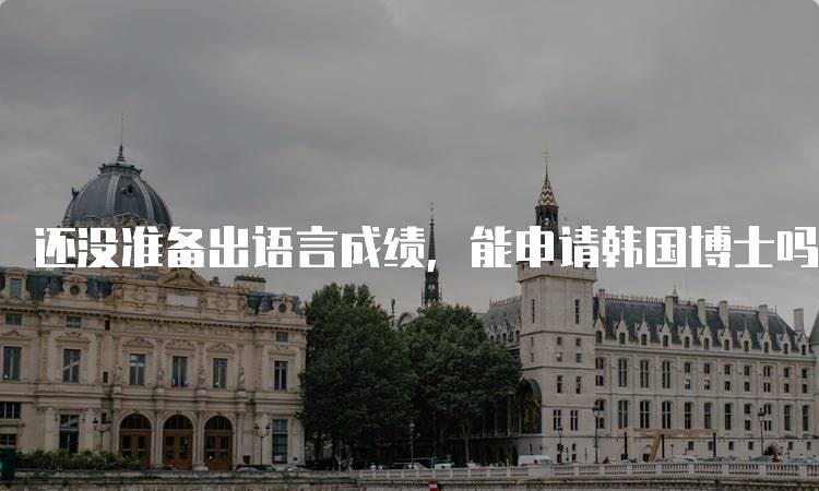 还没准备出语言成绩，能申请韩国博士吗？专家解答-留学谷