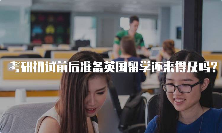 考研初试前后准备英国留学还来得及吗？实用指南-留学谷