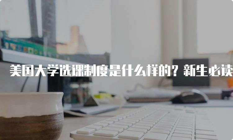 美国大学选课制度是什么样的？新生必读指南-留学谷