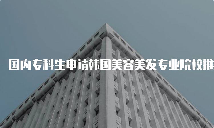 国内专科生申请韩国美容美发专业院校推荐指南-留学谷