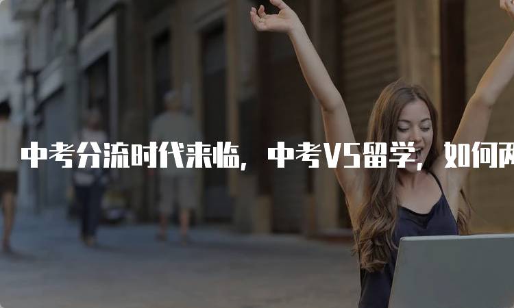 中考分流时代来临，中考VS留学，如何两手准备应对挑战-留学谷