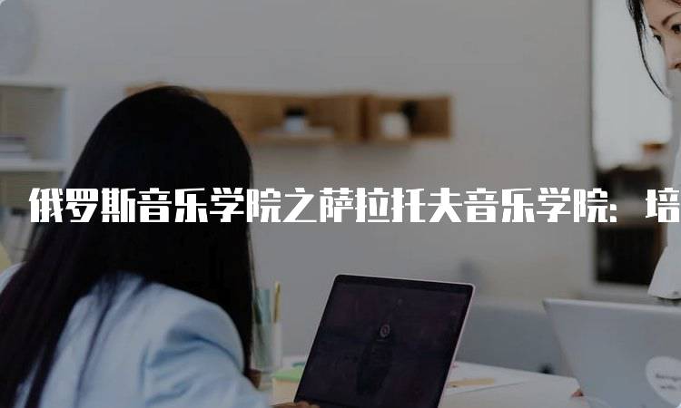 俄罗斯音乐学院之萨拉托夫音乐学院：培养未来音乐人才-留学谷