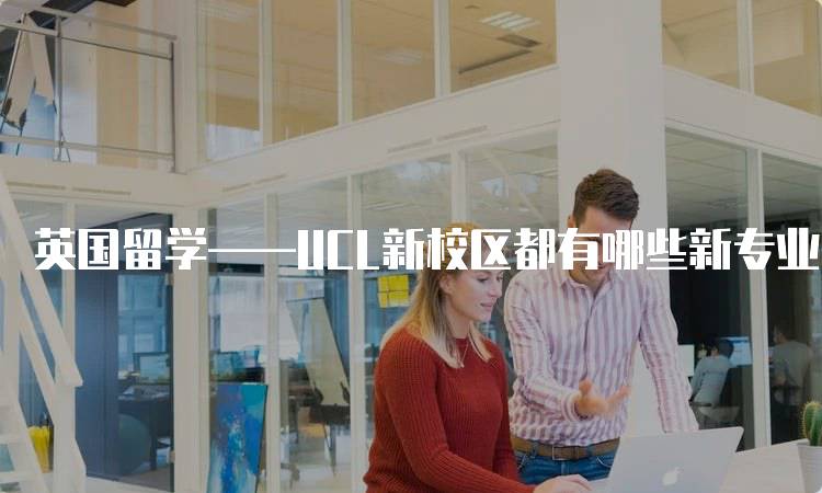 英国留学——UCL新校区都有哪些新专业？申请指南-留学谷