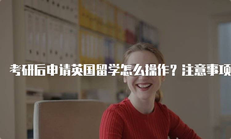 考研后申请英国留学怎么操作？注意事项与建议-留学谷