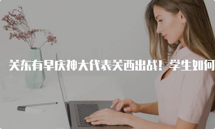 关东有早庆神大代表关西出战！学生如何参与活动-留学谷