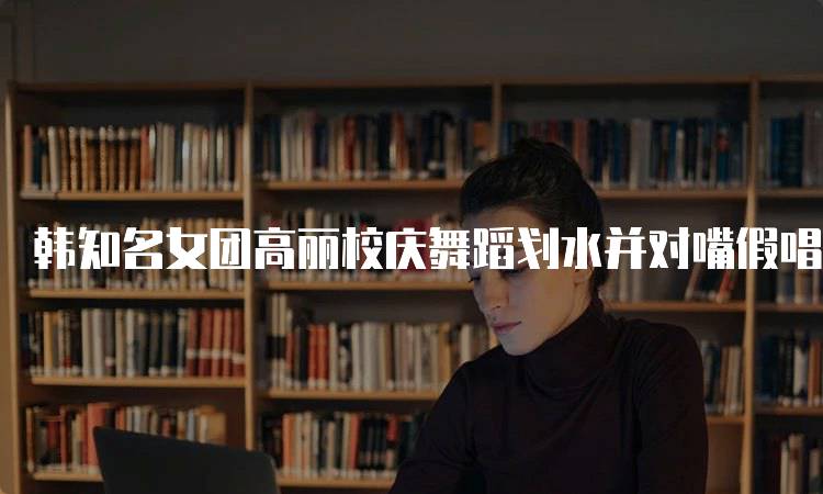 韩知名女团高丽校庆舞蹈划水并对嘴假唱现象分析-留学谷