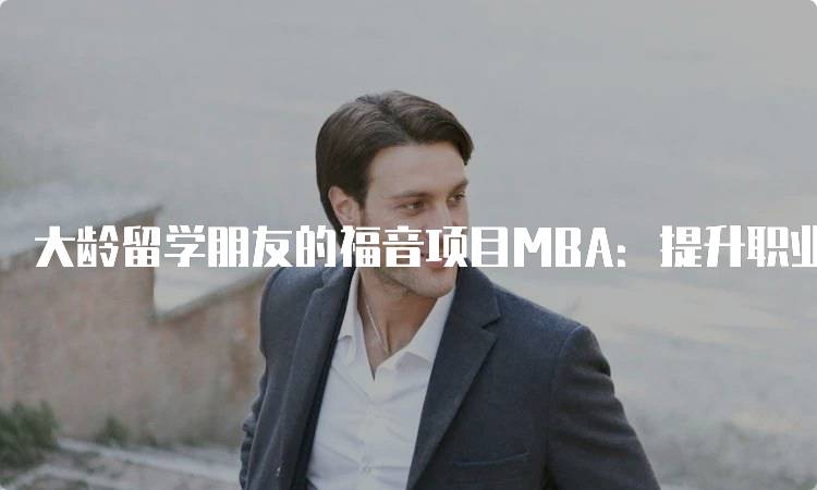 大龄留学朋友的福音项目MBA：提升职业竞争力的机会-留学谷