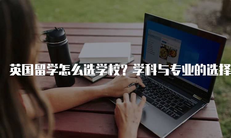 英国留学怎么选学校？学科与专业的选择指南-留学谷