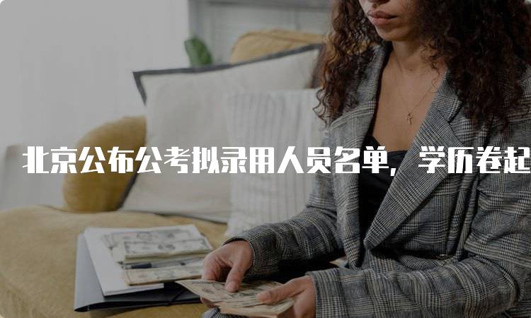 北京公布公考拟录用人员名单，学历卷起来，家长该关注什么-留学谷