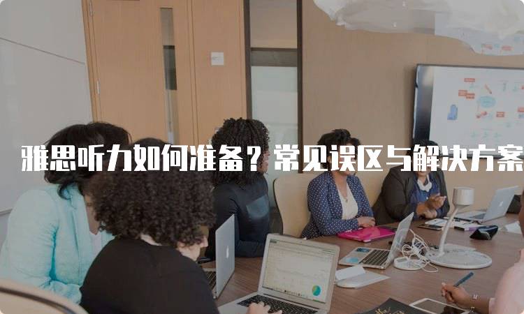 雅思听力如何准备？常见误区与解决方案-留学谷