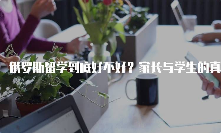 俄罗斯留学到底好不好？家长与学生的真实反馈-留学谷