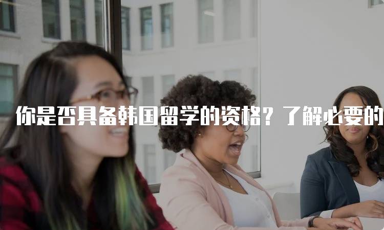 你是否具备韩国留学的资格？了解必要的语言要求-留学谷