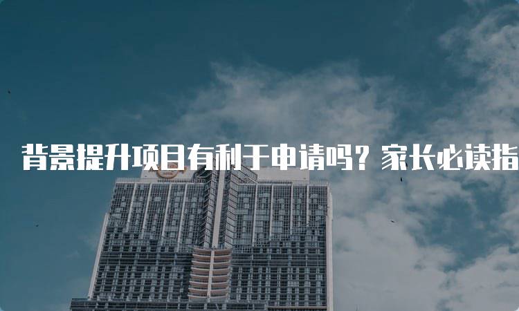 背景提升项目有利于申请吗？家长必读指南-留学谷