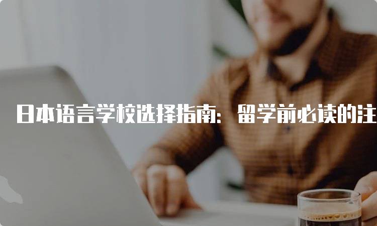 日本语言学校选择指南：留学前必读的注意事项-留学谷