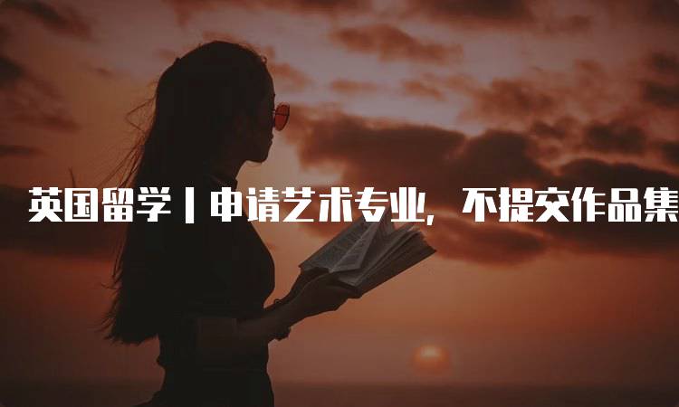 英国留学｜申请艺术专业，不提交作品集行不行？详细解读-留学谷