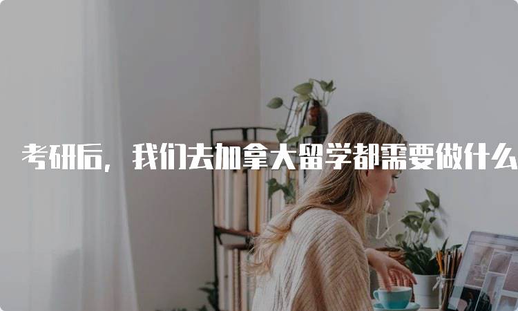 考研后，我们去加拿大留学都需要做什么？申请流程解析-留学谷