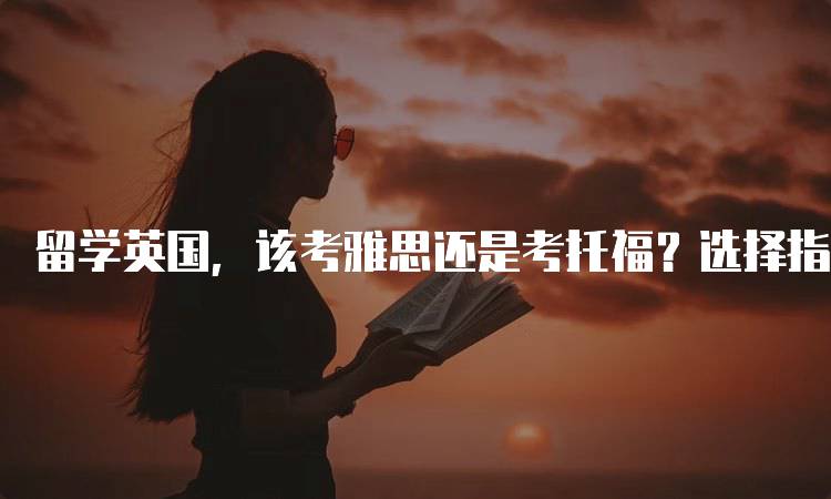 留学英国，该考雅思还是考托福？选择指南与建议-留学谷