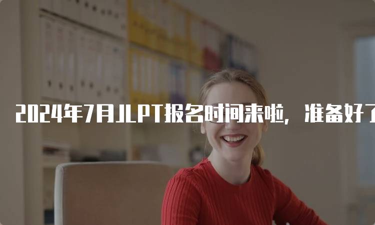 2024年7月JLPT报名时间来啦，准备好了吗？-留学谷